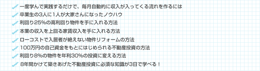 一度限りの労力から、毎月自動的に収入が入ってくる流れを作るには?
少ない自己資金から初めて、月給を超える収入を得る方法とは?
卒業生の3人に1人を大家さんとしてデビューさせた仕組み
物件を購入した後も、手間いらずで収入を維持していくには?
仕事と両立させながら、副収入を増やしていくためのポイントとは?
「ないない尽くし」を強みに換える思考方法
売れ残りを安く拾ってきて、見違えるような物件へと作り替える方法
利回り20%の高利回り物件を造り出すためのポイント
「もう良い物件なんて無い」という噂とは無関係に物件を増やす方法