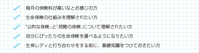 毎月の保険料が高いなとお感じの方/生命保険の仕組みを理解されたい方/「公的な保険」と「民間の保険」について理解されたい方/自分にぴったりの生命保険を選べるようになりたい方/生保レディと打ち合わせをする前に、基礎知識をつけておきたい方
