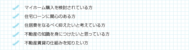 マイホーム購入を検討されている方/住宅ローンに関心のある方/住居費をなるべく抑えたいと考えている方/不動産の知識を身につけたいと思っている方/不動産賃貸の仕組みを知りたい方