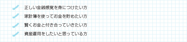 正しい金銭感覚を身につけたい方/家計簿を使ってお金を貯めたい方/賢くお金と付き合っていきたい方/資産運用をしたいと思っている方マイホーム購入を検討されている方