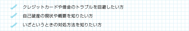 クレジットカードや借金のトラブルを回避したい方/自己破産の現状や概要を知りたい方/いざというときの対処方法を知りたい方