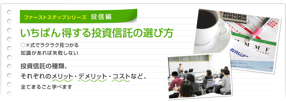 ファーストステップシリーズ 投信編 いちばん得する投資信託の選び方 ○×式でラクラク見つかる 知識があれば失敗しない 投資信託の種類、 それぞれのメリット・デメリット・コストなど、 全てまるごと学べます