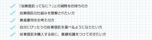 「投資信託ってなに?」との疑問をお持ちの方/投資信託の仕組みを理解されたい方/資産運用をお考えの方/自分にぴったりの投資信託を選べるようになりたい方/投資信託を購入する前に、基礎知識をつけておきたい方